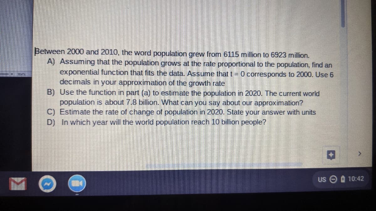 Between 2000 and 2010, the word population grew from 6115 million to 6923 million.
A) Assuming that the population grows at the rate proportional to the population, find an
exponential function that fits the data. Assume that t = 0 corresponds to 2000. Use 6
decimals in your approximation of the growth rate
B) Use the function in part (a) to estimate the population in 2020. The current world
population is about 7.8 billion. What can you say about our approximation?
C) Estimate the rate of change of population in 2020. State your answer with units
D) In which year will the world population reach 10 billion people?
US O 10:42
