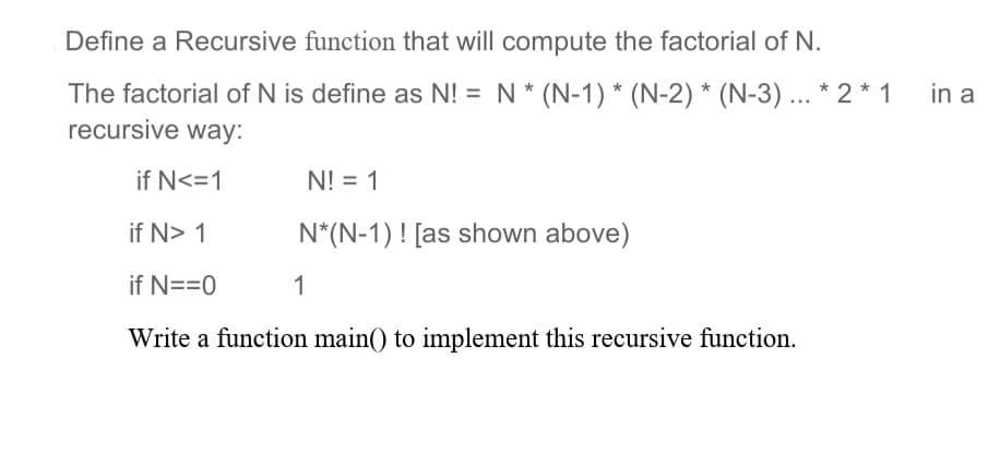 Define a Recursive function that will compute the factorial of N.
The factorial of N is define as N!= N * (N-1) * (N-2) * (N-3)... * 2 * 1
recursive way:
if N<=1
N! = 1
if N> 1
N*(N-1)! [as shown above)
if N==0
1
Write a function main() to implement this recursive function.
in a