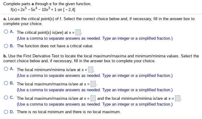 Complete parts a through c for the given function.
f(x) = 2x5 – 5x – 10x³ + 1 on [-2,4]
a. Locate the critical point(s) of f. Select the correct choice below and, if necessary, fill in the answer box to
complete your choice.
O A. The critical point(s) is(are) at x =|
(Use a comma to separate answers as needed. Type an integer or a simplified fraction.)
O B. The function does not have a critical value.
b. Use the First Derivative Test to locate the local maximum/maxima and minimum/minima values. Select the
correct choice below and, if necessary, fill in the answer box to complete your choice.
O A. The local minimum/minima is/are at x =
(Use a comma to separate answers as needed. Type an integer or a simplified fraction.)
O B. The local maximum/maxima islare at x =
(Use a comma to separate answers as needed. Type an integer or a simplified fraction.)
O C. The local maximum/maxima islare at x = and the local minimum/minima islare at x =
(Use a comma to separate answers as needed. Type an integer or a simplified fraction.)
а со
O D. There is no local minimum and there is no local maximum.
