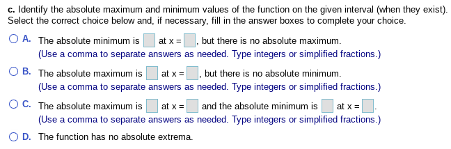 c. Identify the absolute maximum and minimum values of the function on the given interval (when they exist).
Select the correct choice below and, if necessary, fill in the answer boxes to complete your choice.
O A. The absolute minimum is
, but there is no absolute maximum.
at x =
(Use a comma to separate answers as needed. Type integers or simplified fractions.)
O B. The absolute maximum is
(Use a comma to separate answers as needed. Type integers or simplified fractions.)
OC. The absolute maximum is
at x =
but there is no absolute minimum.
at x =
and the absolute minimum is
at x =
(Use a comma to separate answers as needed. Type integers or simplified fractions.)
O D. The function has no absolute extrema.
