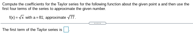 Compute the coefficients for the Taylor series for the following function about the given point a and then use the
first four terms of the series to approximate the given number.
f(x) = Vx with a = 81; approximate /77.
The first term of the Taylor series is
