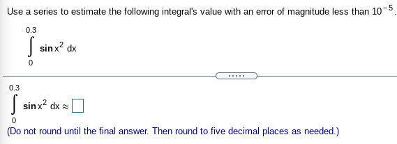 Use a series to estimate the following integral's value with an error of magnitude less than 10-5
0.3
| sinx? dx
......
0.3
| sinx? dx =
(Do not round until the final answer. Then round to five decimal places as needed.)
