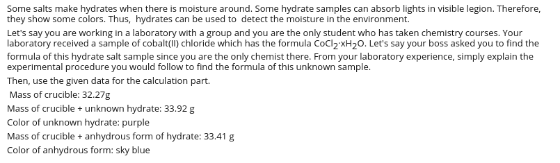 Some salts make hydrates when there is moisture around. Some hydrate samples can absorb lights in visible legion. Therefore,
they show some colors. Thus, hydrates can be used to detect the moisture in the environment.
Let's say you are working in a laboratory with a group and you are the only student who has taken chemistry courses. Your
laboratory received a sample of cobalt(iI) chloride which has the formula CoCl2xH20. Let's say your boss asked you to find the
formula of this hydrate salt sample since you are the only chemist there. From your laboratory experience, simply explain the
experimental procedure you would follow to find the formula of this unknown sample.
Then, use the given data for the calculation part.
Mass of crucible: 32.27g
Mass of crucible + unknown hydrate: 33.92 g
Color of unknown hydrate: purple
Mass of crucible + anhydrous form of hydrate: 33.41 g
Color of anhydrous form: sky blue
