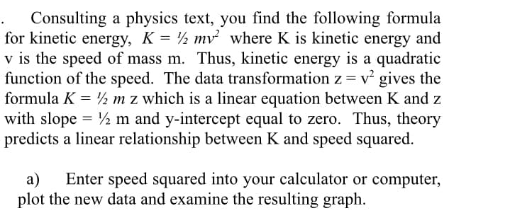 Consulting a physics text, you find the following formula
for kinetic energy, K = ½ mv² where K is kinetic energy and
v is the speed of mass m. Thus, kinetic energy is a quadratic
function of the speed. The data transformation z = v gives the
formula K = ½ m z which is a linear equation between K and z
with slope = ½ m and y-intercept equal to zero. Thus, theory
predicts a linear relationship between K and speed squared.
a)
Enter speed squared into your calculator or computer,
plot the new data and examine the resulting graph.
