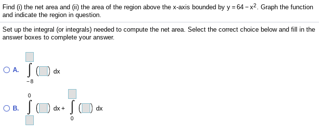 Find (i) the net area and (i) the area of the region above the x-axis bounded by y = 64 - x2. Graph the function
and indicate the region in question.
Set up the integral (or integrals) needed to compute the net area. Select the correct choice below and fill in the
answer boxes to complete your answer.
O A.
dx
-8
О в.
JO dx
dx +
