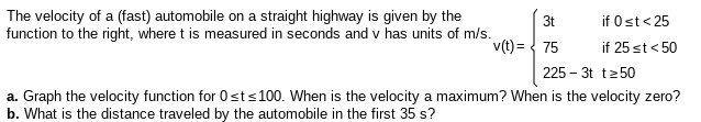 The velocity of a (fast) automobile on a straight highway is given by the
function to the right, where t is measured in seconds and v has units of m/s.
3t
if 0st< 25
v(t) = { 75
if 25 st< 50
225 – 3t t250
a. Graph the velocity function for 0sts100. When is the velocity a maximum? When is the velocity zero?
b. What is the distance traveled by the automobile in the first 35 s?
