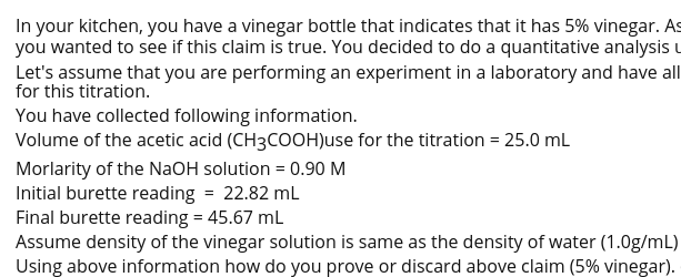 In your kitchen, you have a vinegar bottle that indicates that it has 5% vinegar. As
you wanted to see if this claim is true. You decided to do a quantitative analysis u
Let's assume that you are performing an experiment in a laboratory and have all
for this titration.
You have collected following information.
Volume of the acetic acid (CH3COOH)use for the titration = 25.0 mL
Morlarity of the NaOH solution = 0.90 M
Initial burette reading = 22.82 mL
Final burette reading = 45.67 ml
Assume density of the vinegar solution is same as the density of water (1.0g/mL)
Using above information how do you prove or discard above claim (5% vinegar).
