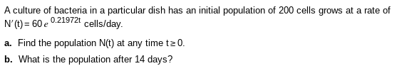 A culture of bacteria in a particular dish has an initial population of 200 cells grows at a rate of
N'(1) = 60 e 0.21972t cells/day.
a. Find the population N(t) at any time t20.
b. What is the population after 14 days?
