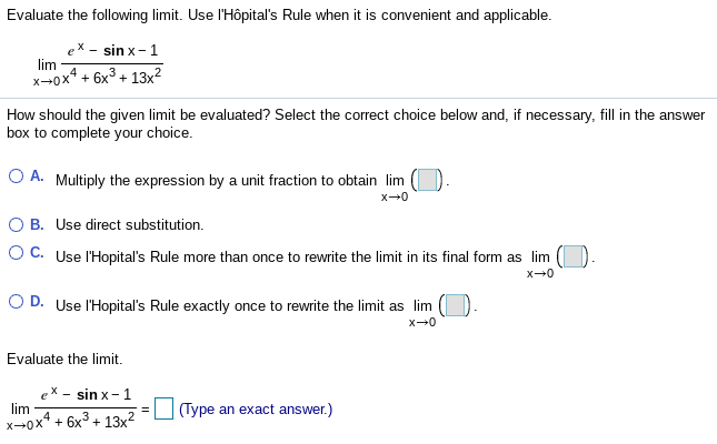 Evaluate the following limit. Use l'Hôpital's Rule when it is convenient and applicable.
sin x-1
lim
x-0x* + 6x3 + 13x2
How should the given limit be evaluated? Select the correct choice below and, if necessary, fill in the answer
box to complete your choice.
O A. Multiply the expression by a unit fraction to obtain lim
x-0
O B. Use direct substitution.
O C. Use l'Hopital's Rule more than once
rewrite the limit in its final form as lim
O D. Use l'Hopital's Rule exactly once to rewrite the limit as lim
x-0
Evaluate the limit.
sin x- 1
lim
(Type an exact answer.)
x-0x* + 6x3 + 13x2

