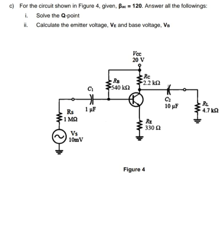 c) For the circuit shown in Figure 4, given, Bac = 120. Answer all the followings:
i.
Solve the Q-point
ii.
Calculate the emitter voltage, Ve and base voltage, VB
Vcc
20 V
RB
540 k2
Rc
2.2 k2
C2
10 µF
RL
4.7 k2
1 µF
Rs
1 M2
RE
330 2
Vs
10mV
Figure 4
