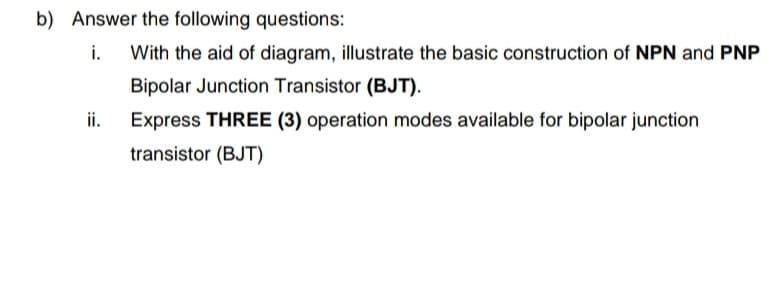 b) Answer the following questions:
i.
With the aid of diagram, illustrate the basic construction of NPN and PNP
Bipolar Junction Transistor (BJT).
ii.
Express THREE (3) operation modes available for bipolar junction
transistor (BJT)
