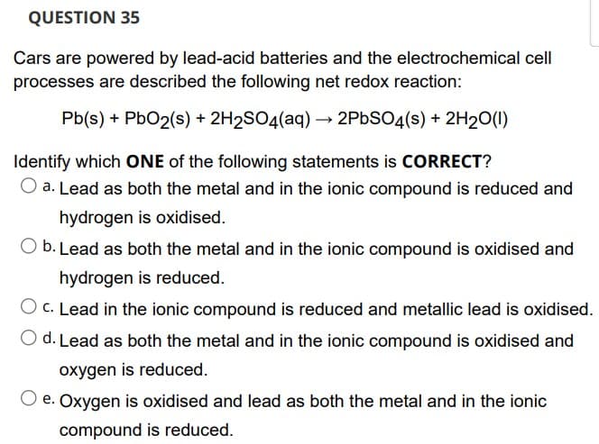 QUESTION 35
Cars are powered by lead-acid batteries and the electrochemical cell
processes are described the following net redox reaction:
Pb(s) + PbO2(s) + 2H₂SO4(aq) → 2PbSO4(s) + 2H₂O(l)
Identify which ONE of the following statements is CORRECT?
O a. Lead as both the metal and in the ionic compound is reduced and
hydrogen is oxidised.
O b. Lead as both the metal and in the ionic compound is oxidised and
hydrogen is reduced.
O c. Lead in the ionic compound is reduced and metallic lead is oxidised.
d. Lead as both the metal and in the ionic compound is oxidised and
oxygen is reduced.
Oxygen is oxidised and lead as both the metal and in the ionic
compound is reduced.
e.