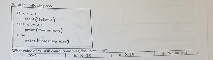 20. or the following code
if x < 2 :
print ('Below 2)
elif x >=2:
print ('Two or more)
else :
print (Something else)
What value of 'x' will cause 'Something else' to print out?
d. Will not print
X=2
b. X=-2.0
C. X=2.0
а.
