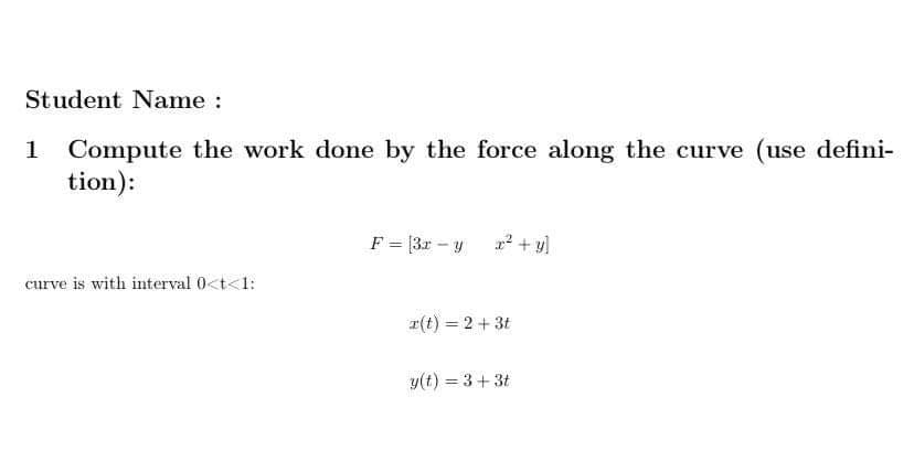 Student Name :
Compute the work done by the force along the curve (use defini-
tion):
F = [3r - y
r² + y]
curve is with interval 0<t<1:
r(t) = 2+ 3t
y(t) = 3+3t
