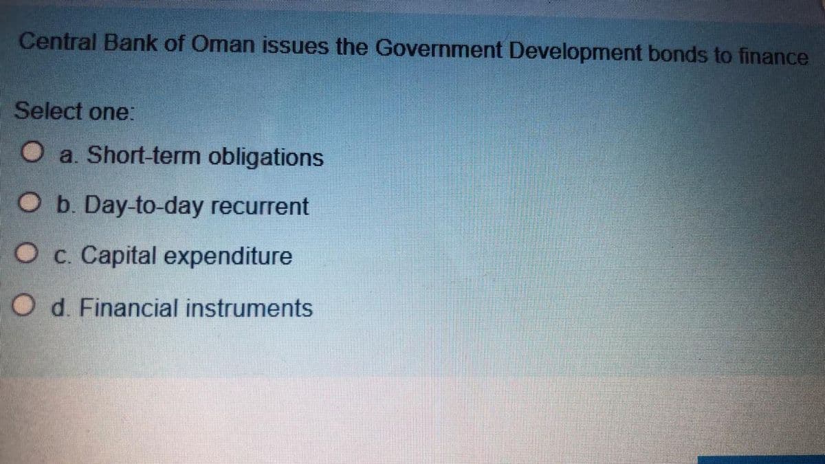 Central Bank of Oman issues the Government Development bonds to finance
Select one.
O a. Short-term obligations
O b. Day-to-day recurrent
O c. Capital expenditure
O d. Financial instruments
