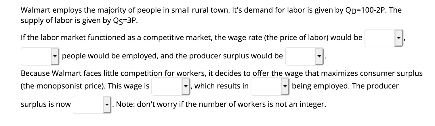 Walmart employs the majority of people in small rural town. It's demand for labor is given by QD=100-2P. The
supply of labor is given by Qs=3P.
If the labor market functioned as a competitive market, the wage rate (the price of labor) would be
people would be employed, and the producer surplus would be
Because Walmart faces little competition for workers, it decides to offer the wage that maximizes consumer surplus
(the monopsonist price). This wage is
which results in
being employed. The producer
surplus is now
-. Note: don't worry if the number of workers is not an integer.
