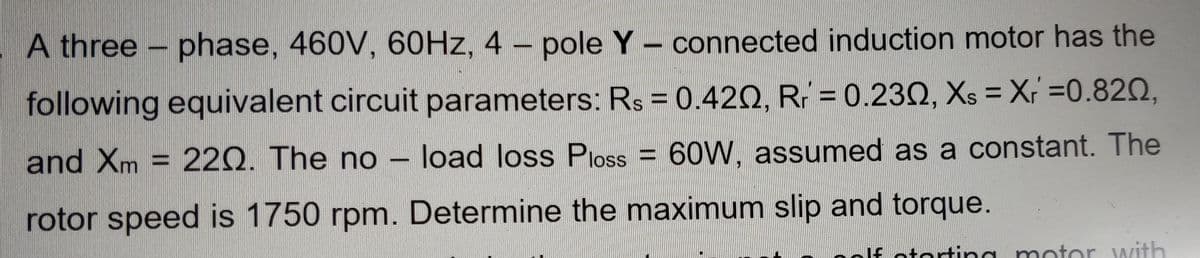 A three – phase, 460V, 60HZ, 4 – pole Y – connected induction motor has the
%3D
following equivalent circuit parameters: Rs = 0.420, R; = 0.232, Xs = X =0.820,
%3D
and Xm = 220. The no – load loss Ploss = 60W, assumed as a constant. The
rotor speed is 1750 rpm. Determine the maximum slip and torque.
If otortin g motor with
