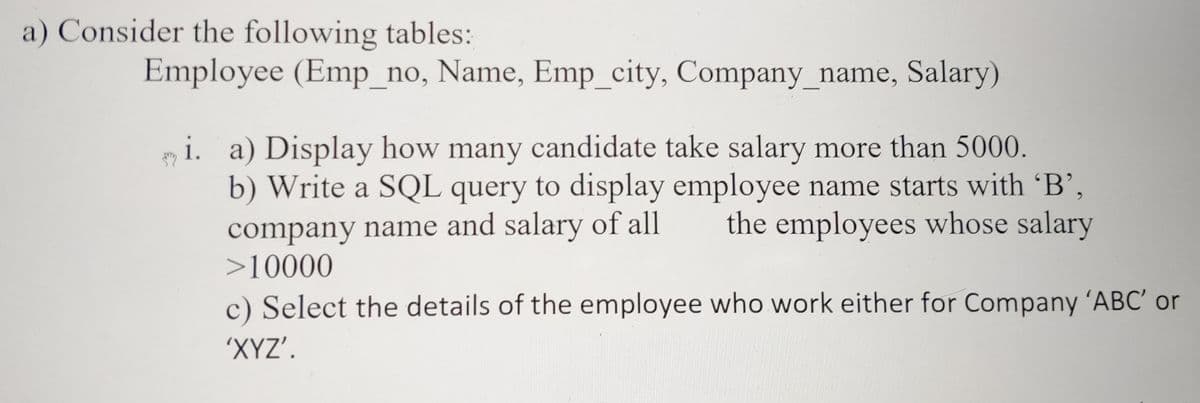 a) Consider the following tables:
Employee (Emp_no, Name, Emp_city, Company_name, Salary)
y i. a) Display how many candidate take salary more than 5000.
b) Write a SQL query to display employee name starts with 'B',
the employees whose salary
company name and salary of all
>10000
c) Select the details of the employee who work either for Company ´ABC' or
'XYZ'.
