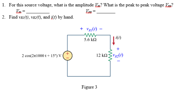 1. For this source voltage, what is the amplitude ? What is the peak to peak voltage V?
Vpp =
=
2. Find VRI(t), VR2(t), and i(t) by hand.
2 cos(21000 t +15°) V
+ VRI(1) -
www
5.6 ΚΩ
12 ΚΩ
Figure 3
i(1)