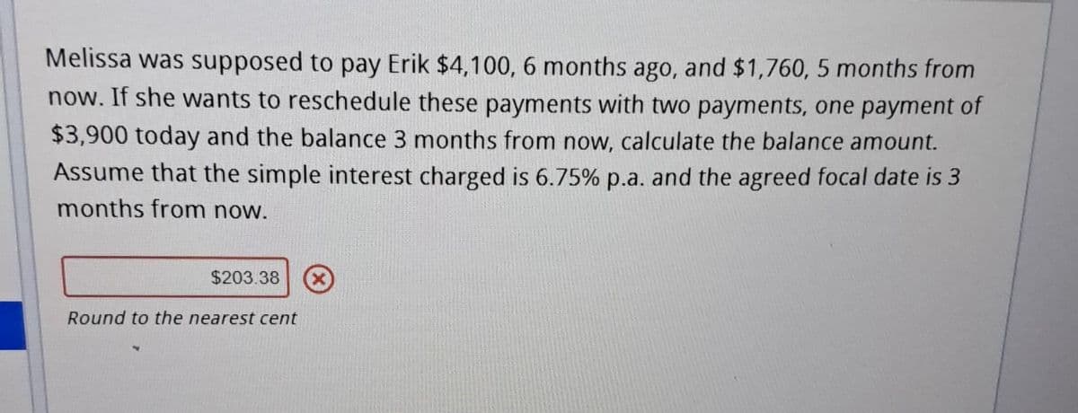 Melissa was supposed to pay Erik $4,100, 6 months ago, and $1,760, 5 months from
now. If she wants to reschedule these payments with two payments, one payment of
$3,900 today and the balance 3 months from now, calculate the balance amount.
Assume that the simple interest charged is 6.75% p.a. and the agreed focal date is 3
months from now.
$203.38 Ⓒ
Round to the nearest cent