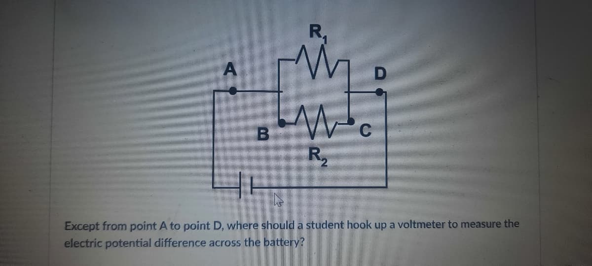 R,
A
R2
Except from point A to point D, where should a student hook up a voltmeter to measure the
electric potential difference across the battery?
