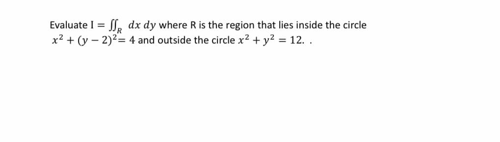 Evaluate I =
L, dx dy where R is the region that lies inside the circle
x2 + (y – 2)2= 4 and outside the circle x2 + y? = 12. .
