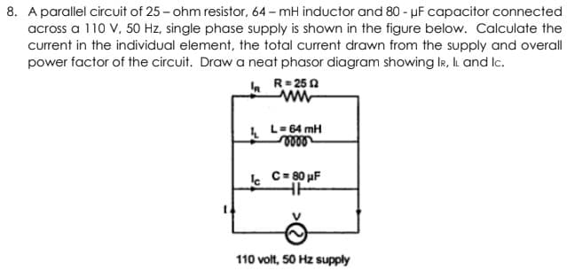 8. A parallel circuit of 25 - ohm resistor, 64 - mH inductor and 80 - µF capacitor connected
across a 110 V, 50 Hz, single phase supply is shown in the figure below. Calculate the
current in the individual element, the total current drawn from the supply and overall
power factor of the circuit. Draw a neat phasor diagram showing IR, IL and Ic.
a R= 250
L- 64 mH
e C= 80 µF
110 volt, 50 Hz supply

