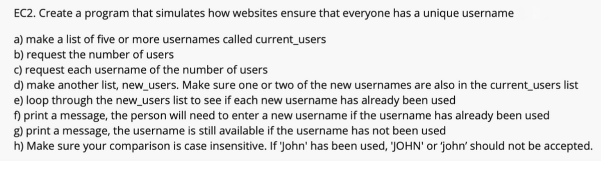 EC2. Create a program that simulates how websites ensure that everyone has a unique username
a) make a list of five or more usernames called current_users
b) request the number of users
c) request each username of the number of users
d) make another list, new_users. Make sure one or two of the new usernames are also in the current_users list
e) loop through the new_users list to see if each new username has already been used
f) print a message, the person will need to enter a new username if the username has already been used
g) print a message, the username is still available if the username has not been used
h) Make sure your comparison is case insensitive. If 'John' has been used, 'JOHN' or 'john' should not be accepted.

