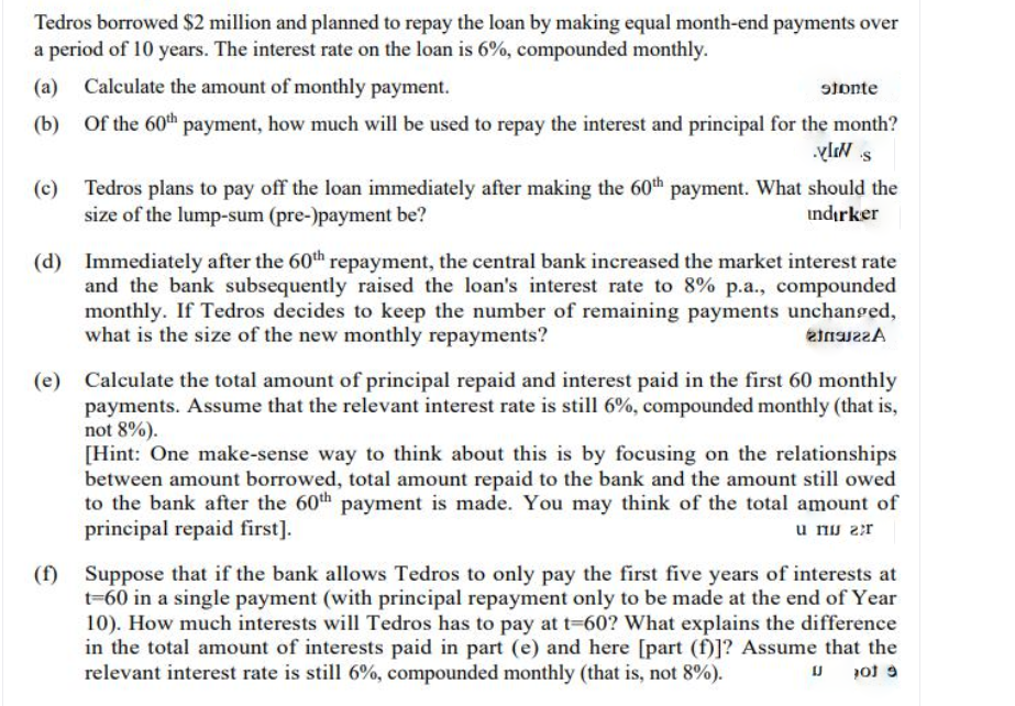 Tedros borrowed $2 million and planned to repay the loan by making equal month-end payments over
a period of 10 years. The interest rate on the loan is 6%, compounded monthly.
(a) Calculate the amount of monthly payment.
stonte
(b) Of the 60th payment, how much will be used to repay the interest and principal for the month?
(c)
Tedros plans to pay off the loan immediately after making the 60th payment. What should the
size of the lump-sum (pre-)payment be?
indırker
(d) Immediately after the 60th repayment, the central bank increased the market interest rate
and the bank subsequently raised the loan's interest rate to 8% p.a., compounded
monthly. If Tedros decides to keep the number of remaining payments unchanged,
what is the size of the new monthly repayments?
(e)
Calculate the total amount of principal repaid and interest paid in the first 60 monthly
payments. Assume that the relevant interest rate is still 6%, compounded monthly (that is,
not 8%).
[Hint: One make-sense way to think about this is by focusing on the relationships
between amount borrowed, total amount repaid to the bank and the amount still owed
to the bank after the 60th payment is made. You may think of the total amount of
principal repaid first].
u nu 2r
(f)
Suppose that if the bank allows Tedros to only pay the first five years of interests at
t=60 in a single payment (with principal repayment only to be made at the end of Year
10). How much interests will Tedros has to pay at t-60? What explains the difference
in the total amount of interests paid in part (e) and here [part (f)]? Assume that the
relevant interest rate is still 6%, compounded monthly (that is, not 8%).
