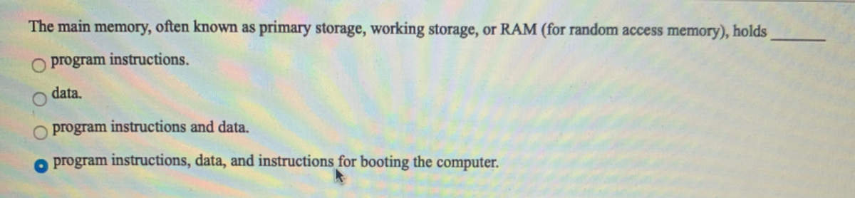 The main memory, often known as primary storage, working storage, or RAM (for random access memory), holds
O program instructions.
data.
O program
instructions and data.
program instructions, data, and instructions for booting the computer.
