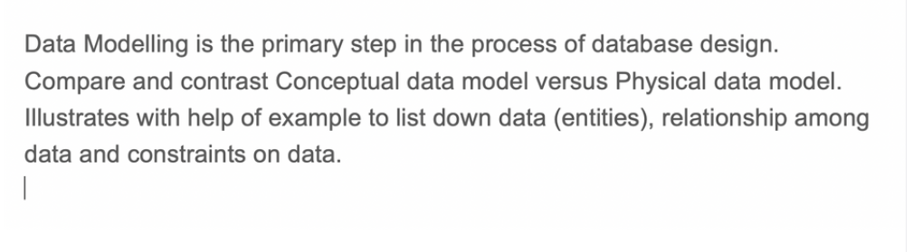 Data Modelling is the primary step in the process of database design.
Compare and contrast Conceptual data model versus Physical data model.
Illustrates with help of example to list down data (entities), relationship among
data and constraints on data.
