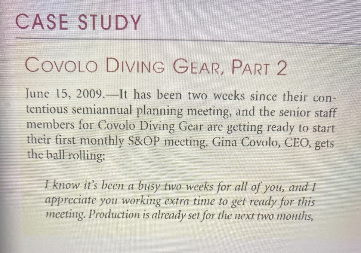 CASE STUDY
COVOLO DIVING GEAR, PART 2
June 15, 2009.–It has been two weeks since their con-
tentious semiannual planning meeting, and the senior staff
members for Covolo Diving Gear are getting ready to start
their first monthly S&OP meeting. Gina Covolo, CEO, gets
the ball rolling:
I know it's been a busy two weeks for all of you, and I
appreciate you working extra time to get ready for this
meeting. Production is already set for the next two months,
