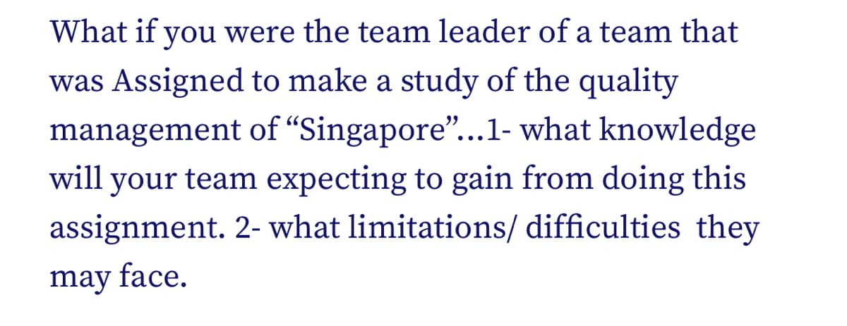 What if you were the team leader of a team that
was Assigned to make a study of the quality
management of “Singapore..1- what knowledge
your team expecting to gain from doing this
assignment. 2- what limitations/ difficulties they
will
may face.
