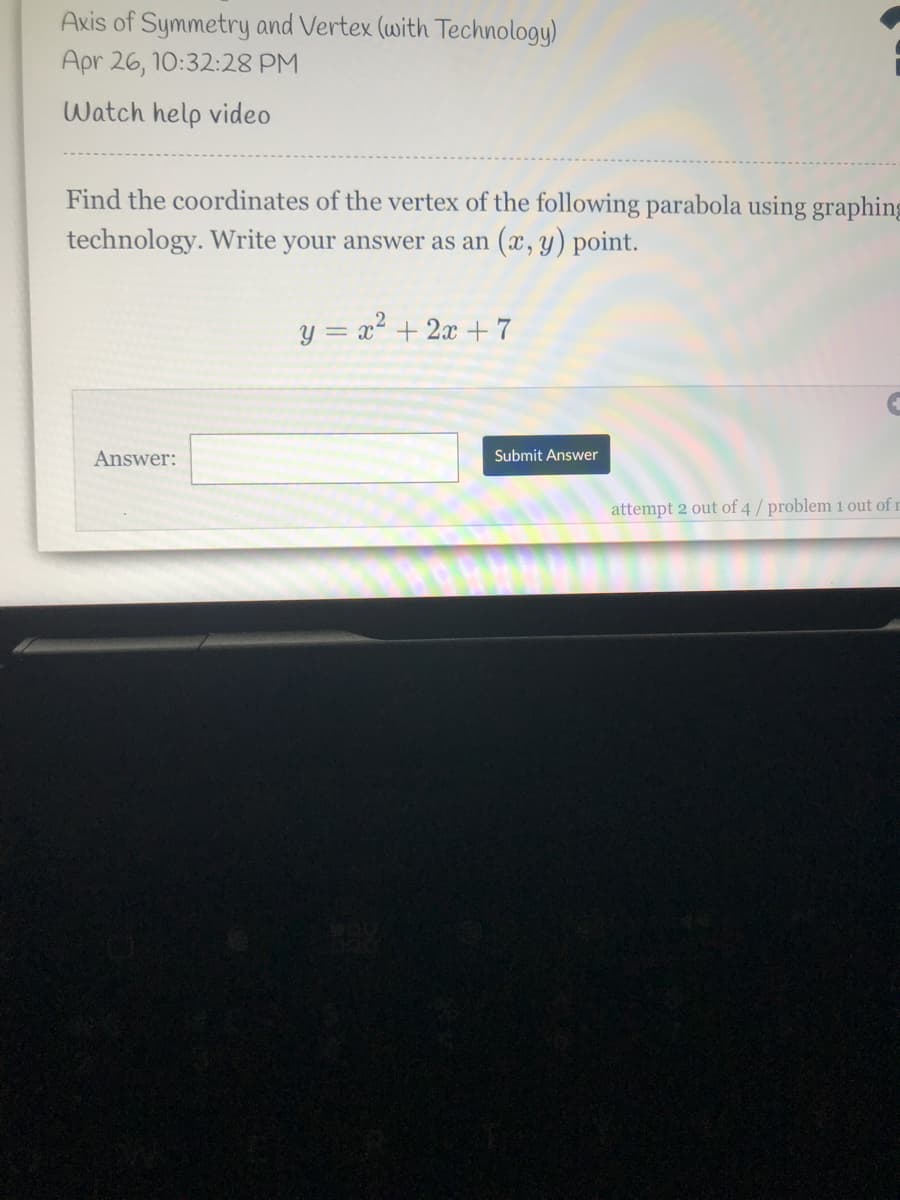 Axis of Symmetry and Vertex (with Technology)
Apr 26, 10:32:28 PM
Watch help video
Find the coordinates of the vertex of the following parabola using graphing
technology. Write your answer as an (x, y) point.
y = x².
= x + 2x + 7
Answer:
Submit Answer
attempt 2 out of 4 / problem 1 out of r
