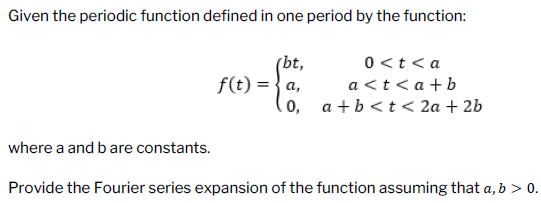 Given the periodic function defined in one period by the function:
(bt,
0<t <a
a<t<a+b
f(t) = a,
0, a + b < t < 2a + 2b
where a and b are constants.
Provide the Fourier series expansion of the function assuming that a, b > 0.