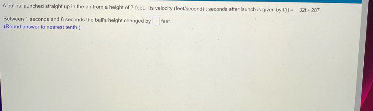 A ball is launched straight up in the air from a height of 7 feet. Its velocity (feet/second) t seconds after launch is given by f(t)= -32t+287.
Between 1 seconds and 8 seconds the ball's height changed by feet.
(Round answer to nearest tenth.)