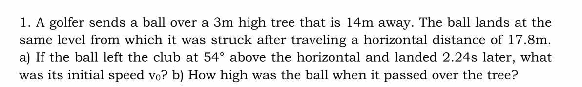 1. A golfer sends a ball over a 3m high tree that is 14m away. The ball lands at the
same level from which it was struck after traveling a horizontal distance of 17.8m.
a) If the ball left the club at 54° above the horizontal and landed 2.24s later, what
was its initial speed vo? b) How high was the ball when it passed over the tree?
