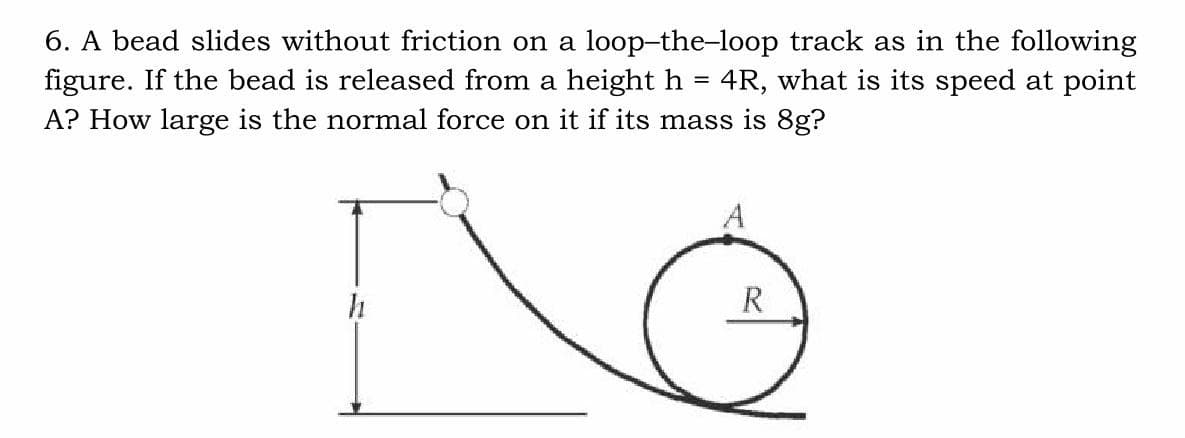 6. A bead slides without friction on a loop-the-loop track as in the following
figure. If the bead is released from a height h = 4R, what is its speed at point
A? How large is the normal force on it if its mass is 8g?
R
