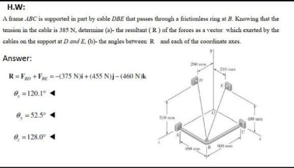 H.W:
A frame ABC is supported in part by cable DBE that passes through a frictionless ring at B. Knowing that the
tension in the cable is 385 N, determine (a)- the resultant ( R) of the forees as a vector which exerted by the
cables on the support at D and E, (b)- the angles between R and each of the coordinate axes.
Answer:
210 ma
R= Fan + Fn =-(375 N)i + (455 N)j-(460 N)k
e, =120.1°
e, = 52.5°
510 m
400 am
0. = 128.0°
IB 0m
