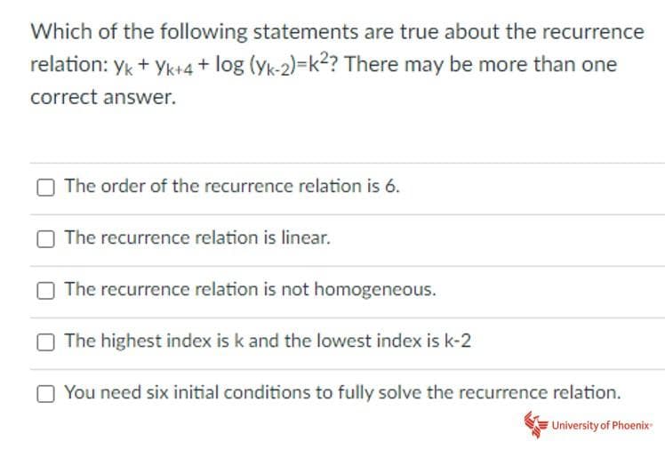 Which of the following statements are true about the recurrence
relation: yk + Yk+4 + log (yk-2)=k?? There may be more than one
correct answer.
The order of the recurrence relation is 6.
The recurrence relation is linear.
O The recurrence relation is not homogeneous.
The highest index is k and the lowest index is k-2
O You need six initial conditions to fully solve the recurrence relation.
University of Phoenix
