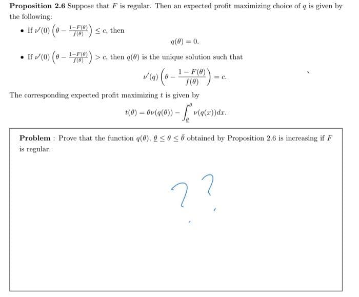 Proposition 2.6 Suppose that F is regular. Then an expected profit maximizing choice of q is given by
the following:
• If v (0) (0 - 7)<c, then
F(0)
q(0) = 0.
• If / (0) (0 -
1-F(0)
S(0)
> c, then q(@) is the unique solution such that
1- F(0)
f(6)
= c.
The corresponding expected profit maximizing t is given by
t(0) = Ov(q(0)) – v(q(x))dx.
Problem : Prove that the function q(0), @ <0<0 obtained by Proposition 2.6 is increasing if F
is regular.
??
