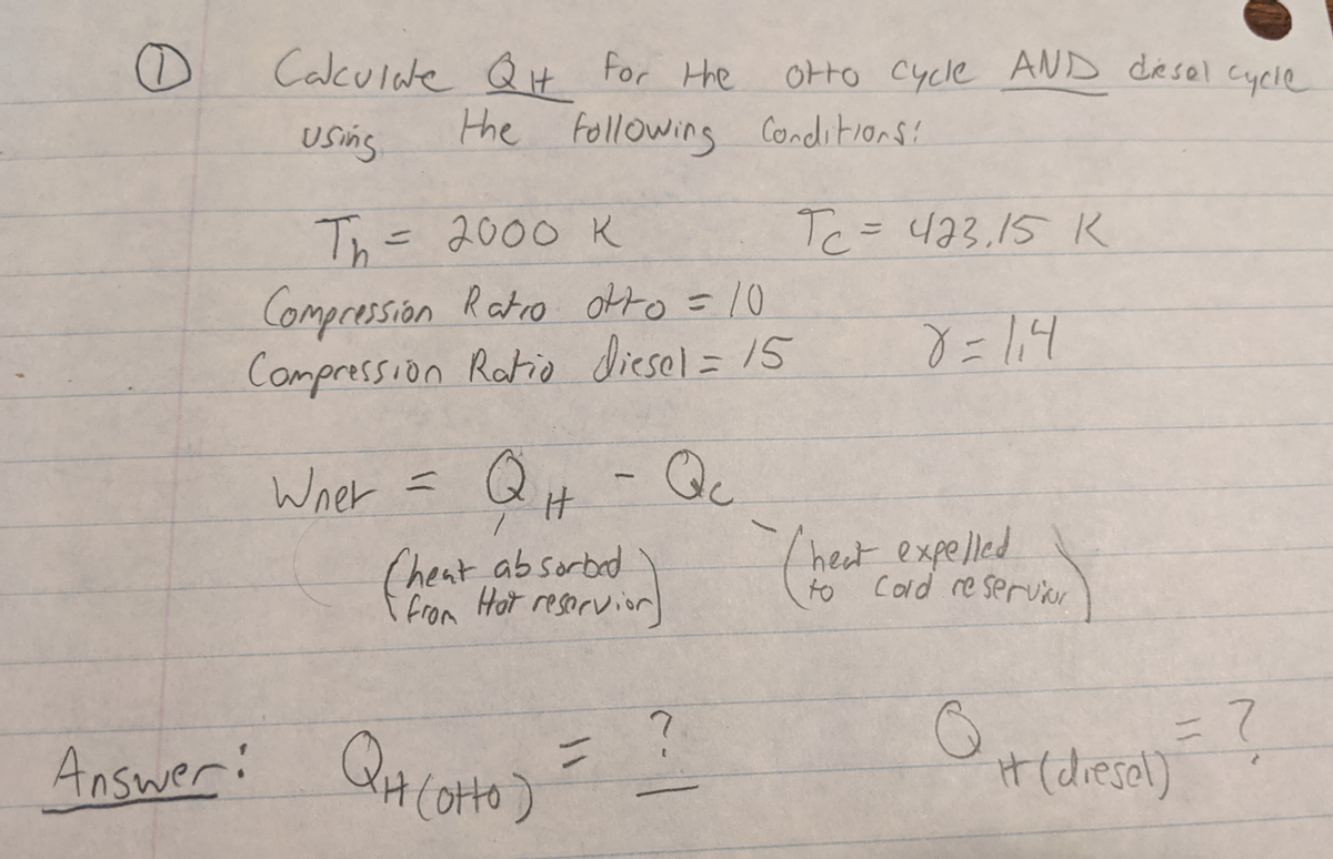 Caculde Q t for Hhe
Otto Cycle AND desel cycle
Using
the following Conditions!
Th= 2000 K
Compression Ratro okto =10
Compression Ratio diesel = 15
Tc=423.15 K
%D
%3D
Wner = Q
Qc
(heat ab sorbad
i From Hot resorvior
(het expelled
to
Cold re servxr
Answer:
2.
H(dresal)
1(otto)
