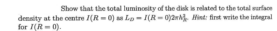 Show that the total luminosity of the disk is related to the total surface
density at the centre I(R = 0) as LD = I(R = 0)2Th. Hint: first write the integral
for I(R = 0).
%3D
