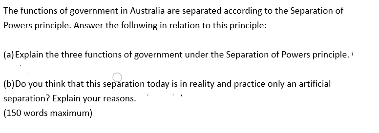 The functions of government in Australia are separated according to the Separation of
Powers principle. Answer the following in relation to this principle:
(a) Explain the three functions of government under the Separation of Powers principle. '
(b) Do you think that this separation today is in reality and practice only an artificial
separation? Explain your reasons.
(150 words maximum)
