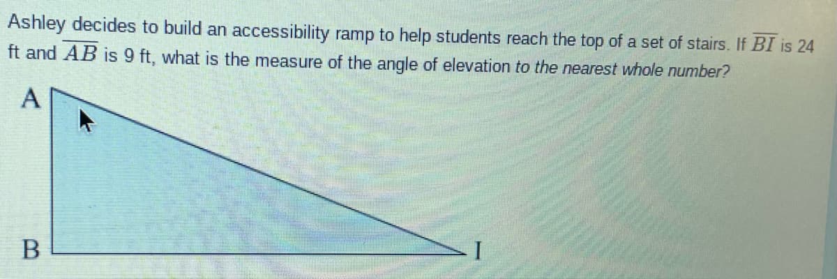 Ashley decides to build an accessibility ramp to help students reach the top of a set of stairs. If BI is 24
ft and AB is 9 ft, what is the measure of the angle of elevation to the nearest whole number?
A

