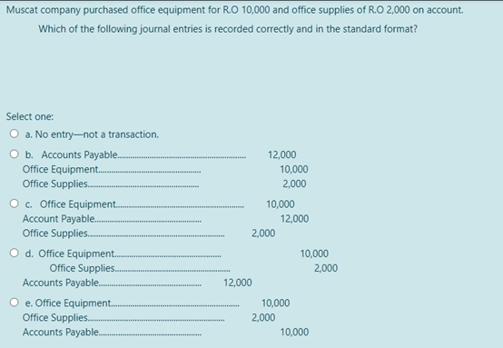 Muscat company purchased office equipment for R.O 10,000 and office supplies of R.O 2,000 on account.
Which of the following journal entries is recorded correctly and in the standard format?
Select one:
O a. No entry-not a transaction.
O b. Accounts Payable.
Office Equipment.
Office Supplies..
12,000
.......
10,000
2,000
O c. Office Equipment.
Account Payable.
Office Supplies.
10,000
12,000
2,000
O d. Office Equipment.
Office Supplies.
Accounts Payable.
10,000
2,000
12,000
O e. Office Equipment.
Office Supplies.
Accounts Payable.
10,000
2,000
10,000
