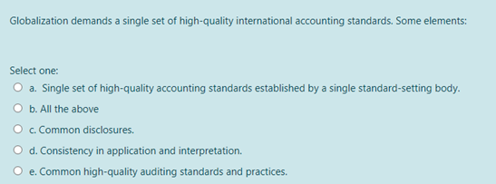 Globalization demands a single set of high-quality international accounting standards. Some elements:
Select one:
O a. Single set of high-quality accounting standards established by a single standard-setting body.
O b. All the above
O. Common disclosures.
O d. Consistency in application and interpretation.
e. Common high-quality auditing standards and practices.
