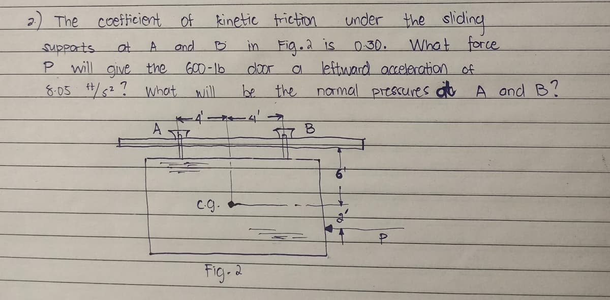 2
The
coefficient of
kinetic friction
Supports
at
A
and
B
P will give the
600-16
8.05 +/5²? what will
1
A
The
c.g.
under the sliding
0.30.
What
force
a leftward acceleration of
normal pressures at A and B?
B
in Fig. 2 is
door
be the
Fig. 2
