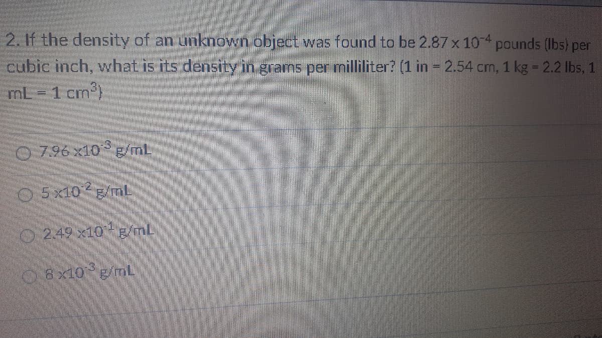 2. If the density of an unknown object was found to be 2.87 x 10 pounds (Ibs) per
cubic inch, what is its density in grams per milliliter? (1 in = 2.54 cm, 1 kg = 2.2 lbs, 1
mL = 1 cm)
O 7.96 x10 g/ml
O5x10 E/mL
O249 x10 Biml-
08x10 g/mL
