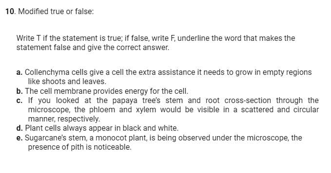 10. Modified true or false:
Write T if the statement is true; if false, write F, underline the word that makes the
statement false and give the correct answer.
a. Collenchyma cells give a cell the extra assistance it needs to grow in empty regions
like shoots and leaves.
b. The cell membrane provides energy for the cell.
c. If you looked at the papaya tree's stem and root cross-section through the
microscope, the phloem and xylem would be visible in a scattered and circular
manner, respectively.
d. Plant cells always appear in black and white.
e. Sugarcane's stem, a monocot plant, is being observed under the microscope, the
presence of pith is noticeable.

